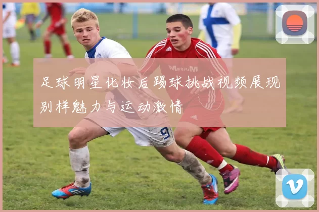 足球明星化妆后踢球挑战视频展现别样魅力与运动激情