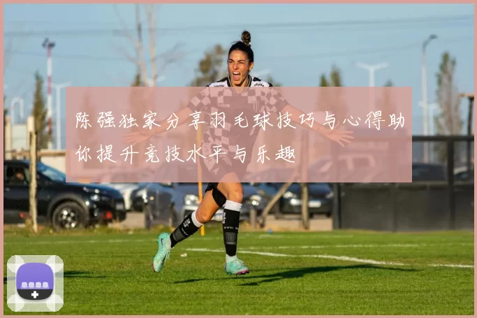 陈强独家分享羽毛球技巧与心得助你提升竞技水平与乐趣