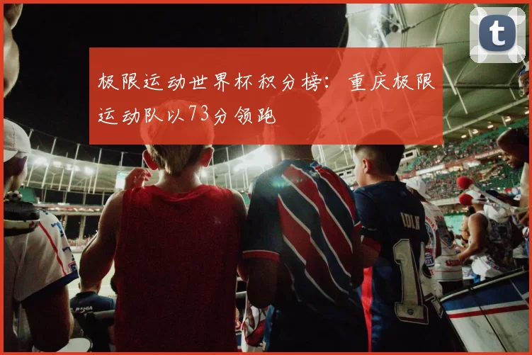 极限运动世界杯积分榜：重庆极限运动队以73分领跑