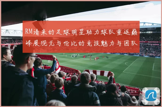 RM请来的足球明星助力球队重返巅峰展现无与伦比的竞技魅力与团队精神