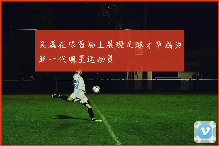吴磊在绿茵场上展现足球才华成为新一代明星运动员