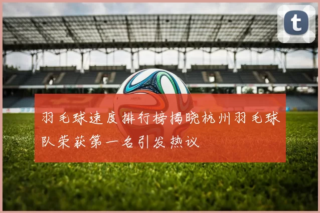 羽毛球速度排行榜揭晓杭州羽毛球队荣获第一名引发热议