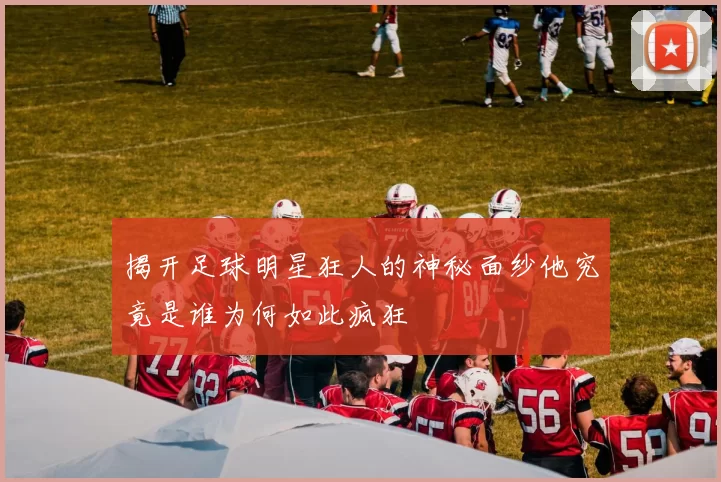 揭开足球明星狂人的神秘面纱他究竟是谁为何如此疯狂