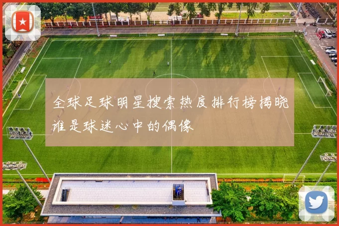 全球足球明星搜索热度排行榜揭晓谁是球迷心中的偶像