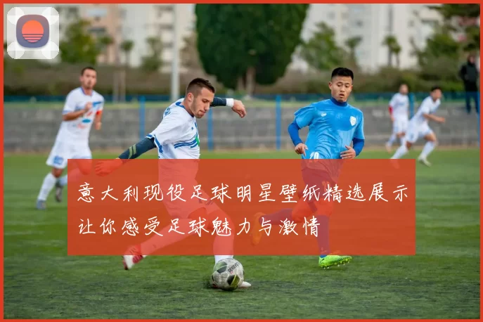 意大利现役足球明星壁纸精选展示让你感受足球魅力与激情